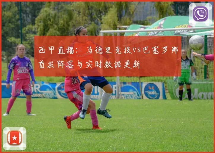 西甲直播：马德里竞技vs巴塞罗那首发阵容与实时数据更新