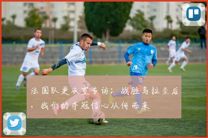 法国队更衣室专访：战胜乌拉圭后，我们的夺冠信心从何而来