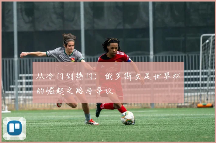 从冷门到热门:俄罗斯女足世界杯的崛起之路与争议