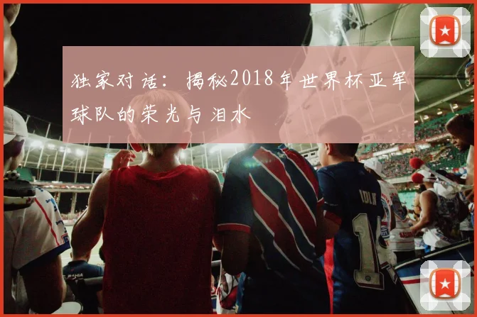 独家对话:揭秘2018年世界杯亚军球队的荣光与泪水