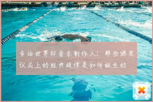 专访世界杯音乐制作人:那些颁奖仪式上的经典旋律是如何诞生的
