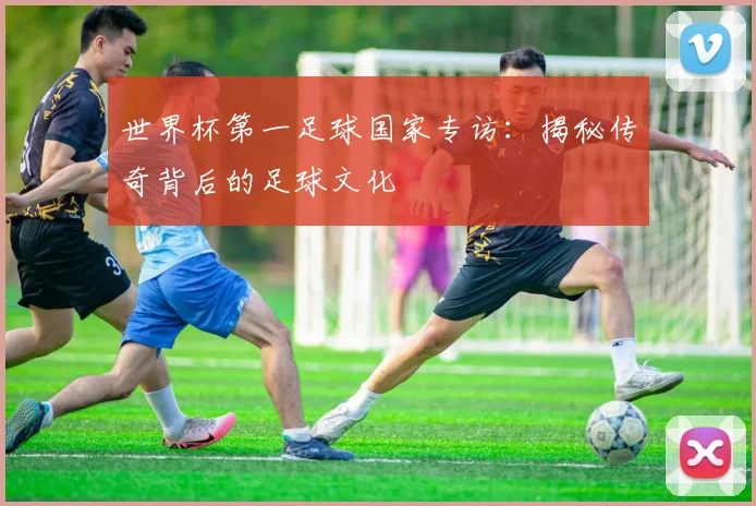 世界杯第一足球国家专访:揭秘传奇背后的足球文化
