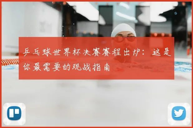 乒乓球世界杯决赛赛程出炉：这是你最需要的观战指南