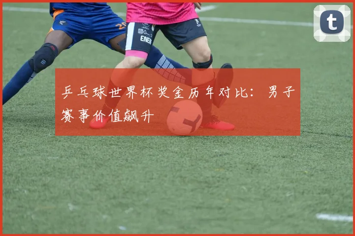 乒乓球世界杯奖金历年对比：男子赛事价值飙升