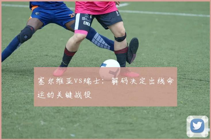 塞尔维亚vs瑞士：解码决定出线命运的关键战役