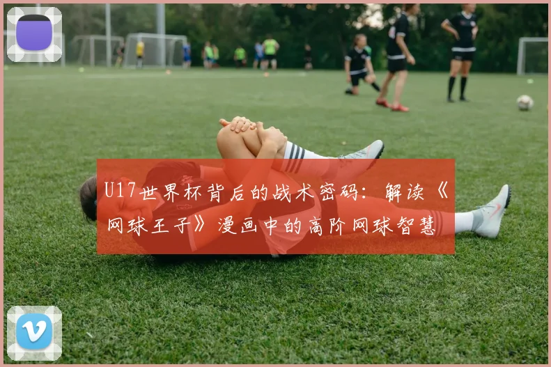 U17世界杯背后的战术密码:解读《网球王子》漫画中的高阶网球智慧