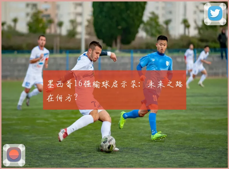 墨西哥16强输球启示录：未来之路在何方？