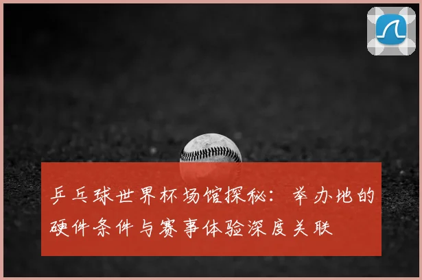 乒乓球世界杯场馆探秘：举办地的硬件条件与赛事体验深度关联