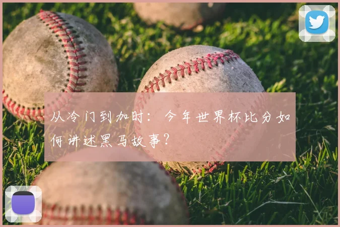从冷门到加时:今年世界杯比分如何讲述黑马故事?