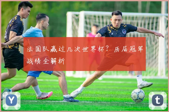 法国队赢过几次世界杯？历届冠军战绩全解析