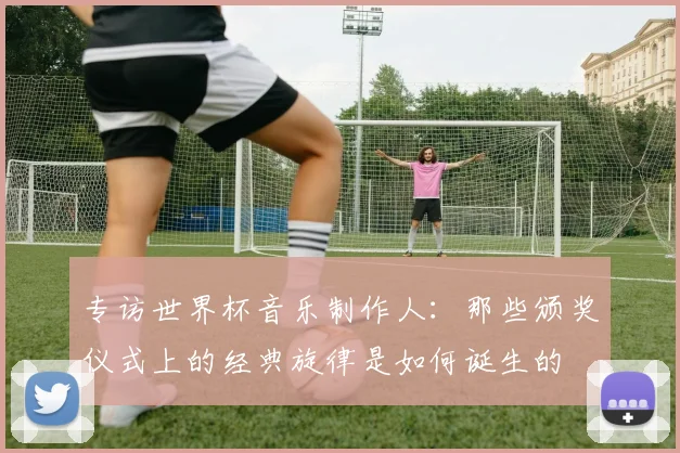 专访世界杯音乐制作人:那些颁奖仪式上的经典旋律是如何诞生的